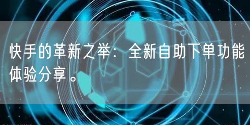 快手的革新之举：全新自助下单功能体验分享。