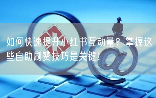 如何快速提升小红书互动量？掌握这些自助刷赞技巧是关键！