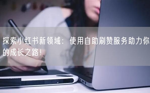 探索小红书新领域：使用自助刷赞服务助力你的成长之路！