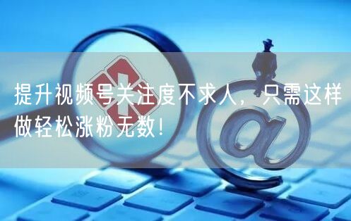 提升视频号关注度不求人，只需这样做轻松涨粉无数！