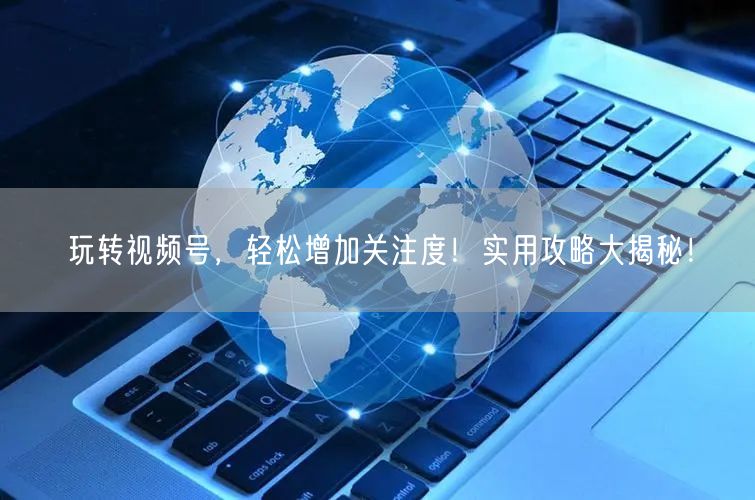 玩转视频号，轻松增加关注度！实用攻略大揭秘！