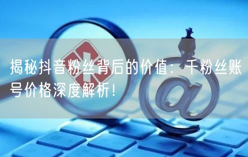 揭秘抖音粉丝背后的价值：千粉丝账号价格深度解析！