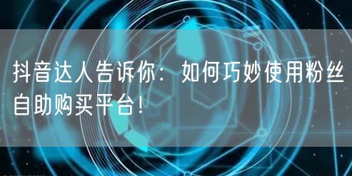 抖音达人告诉你：如何巧妙使用粉丝自助购买平台！