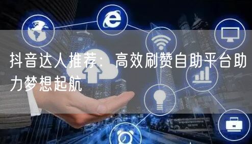 抖音达人推荐：高效刷赞自助平台助力梦想起航