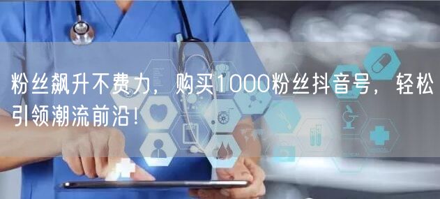 粉丝飙升不费力，购买1000粉丝抖音号，轻松引领潮流前沿！