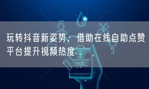 玩转抖音新姿势，借助在线自助点赞平台提升视频热度