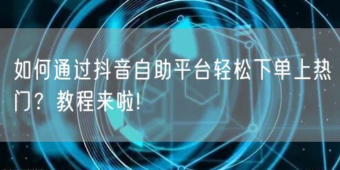 如何通过抖音自助平台轻松下单上热门？教程来啦!