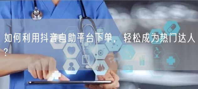 如何利用抖音自助平台下单，轻松成为热门达人?